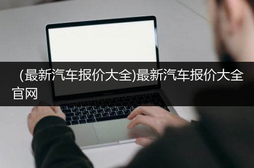 （最新汽车报价大全)最新汽车报价大全官网