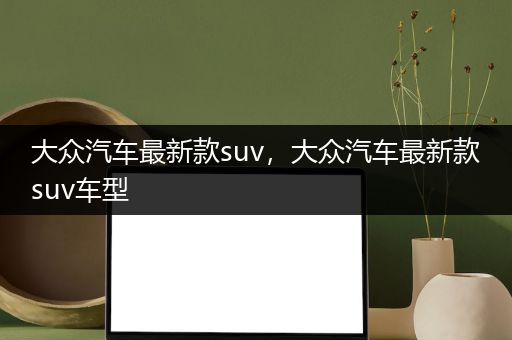 大众汽车最新款suv，大众汽车最新款suv车型