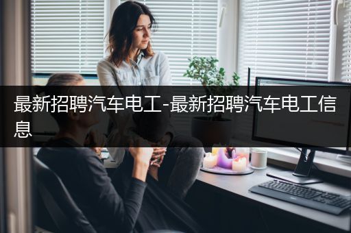 最新招聘汽车电工-最新招聘汽车电工信息