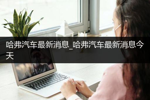 哈弗汽车最新消息_哈弗汽车最新消息今天