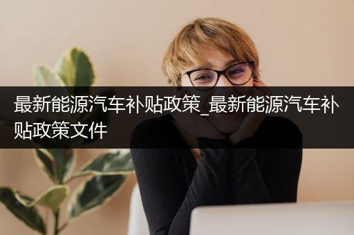 最新能源汽车补贴政策_最新能源汽车补贴政策文件