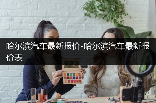 哈尔滨汽车最新报价-哈尔滨汽车最新报价表