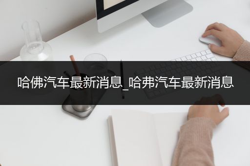 哈佛汽车最新消息_哈弗汽车最新消息