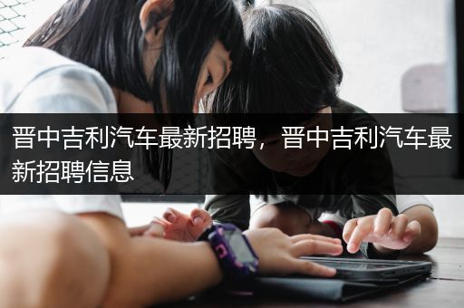 晋中吉利汽车最新招聘，晋中吉利汽车最新招聘信息