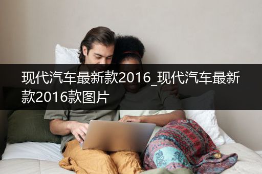 现代汽车最新款2016_现代汽车最新款2016款图片