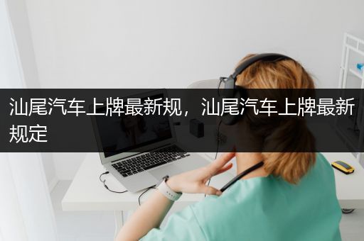 汕尾汽车上牌最新规，汕尾汽车上牌最新规定