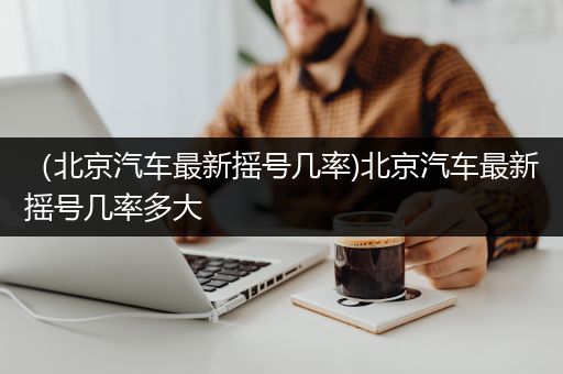 （北京汽车最新摇号几率)北京汽车最新摇号几率多大