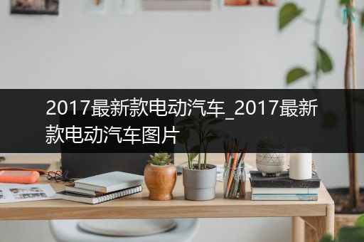 2017最新款电动汽车_2017最新款电动汽车图片