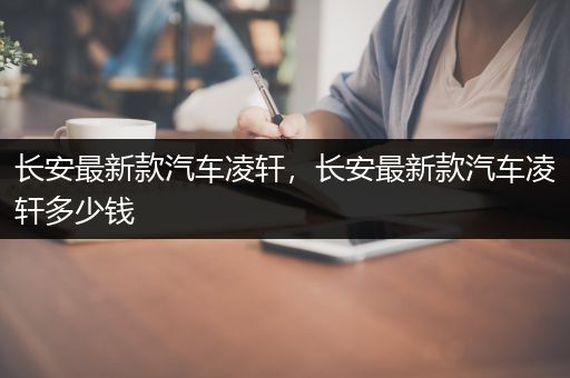 长安最新款汽车凌轩，长安最新款汽车凌轩多少钱