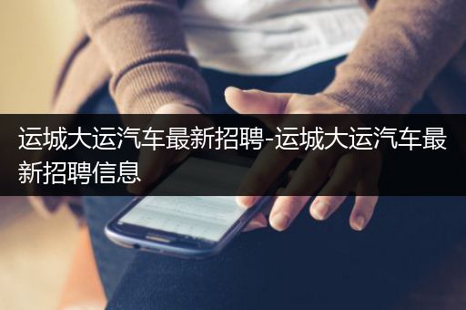 运城大运汽车最新招聘-运城大运汽车最新招聘信息