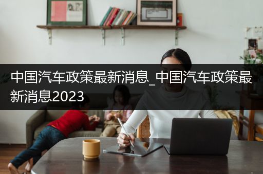 中国汽车政策最新消息_中国汽车政策最新消息2023