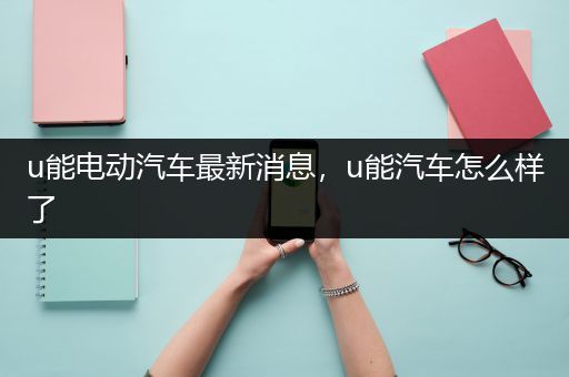 u能电动汽车最新消息，u能汽车怎么样了