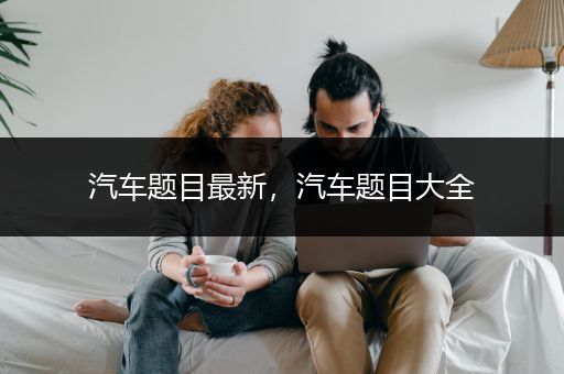 汽车题目最新，汽车题目大全