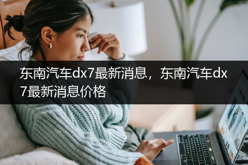 东南汽车dx7最新消息，东南汽车dx7最新消息价格