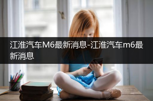 江淮汽车M6最新消息-江淮汽车m6最新消息