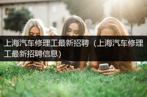 上海汽车修理工最新招聘（上海汽车修理工最新招聘信息）