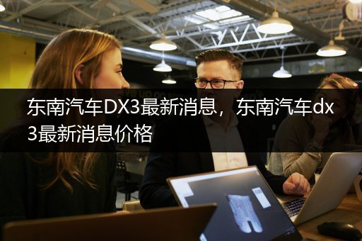 东南汽车DX3最新消息，东南汽车dx3最新消息价格