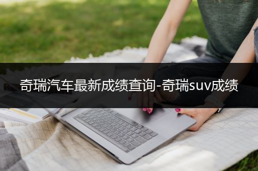 奇瑞汽车最新成绩查询-奇瑞suv成绩