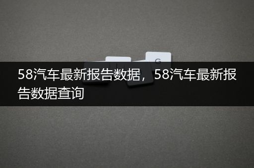 58汽车最新报告数据，58汽车最新报告数据查询