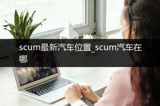 scum最新汽车位置_scum汽车在哪