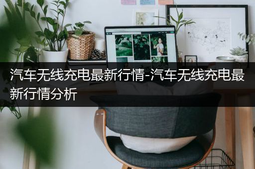 汽车无线充电最新行情-汽车无线充电最新行情分析