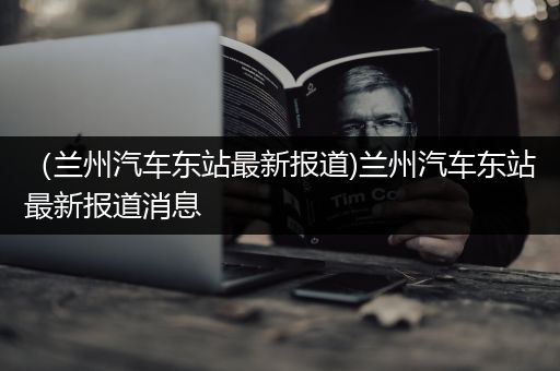 （兰州汽车东站最新报道)兰州汽车东站最新报道消息