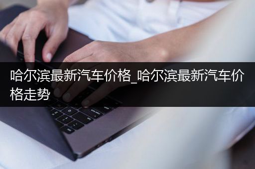 哈尔滨最新汽车价格_哈尔滨最新汽车价格走势