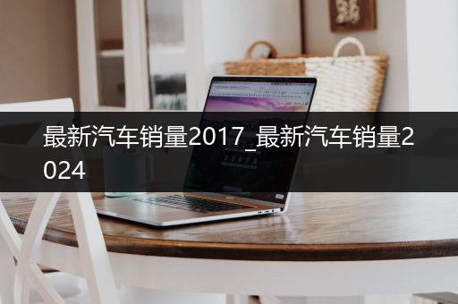 最新汽车销量2017_最新汽车销量2024