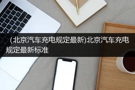 （北京汽车充电规定最新)北京汽车充电规定最新标准