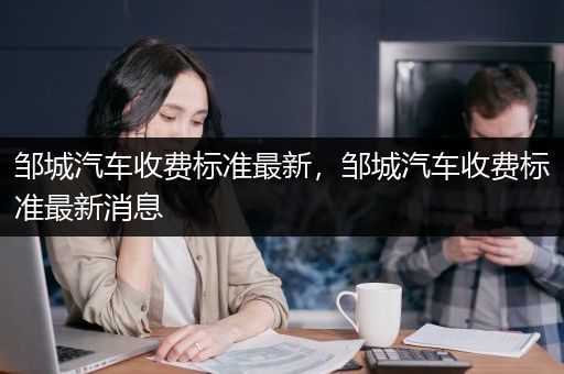 邹城汽车收费标准最新，邹城汽车收费标准最新消息