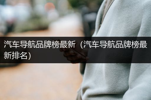 汽车导航品牌榜最新（汽车导航品牌榜最新排名）