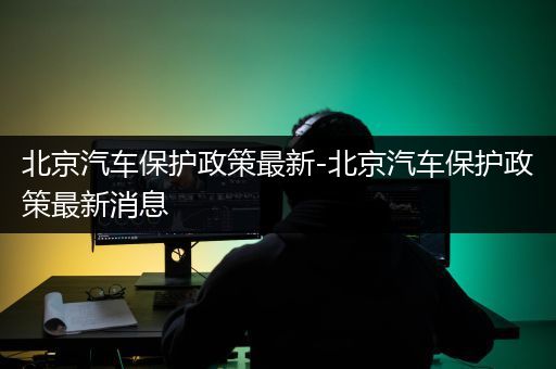 北京汽车保护政策最新-北京汽车保护政策最新消息