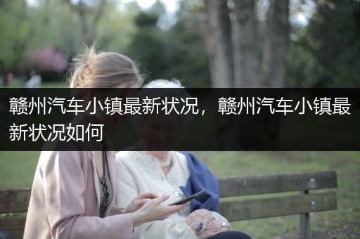 赣州汽车小镇最新状况，赣州汽车小镇最新状况如何