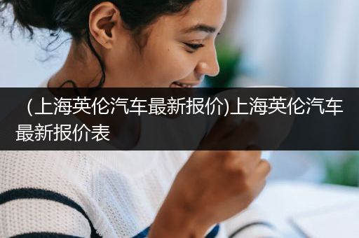 （上海英伦汽车最新报价)上海英伦汽车最新报价表