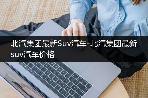 北汽集团最新Suv汽车-北汽集团最新suv汽车价格