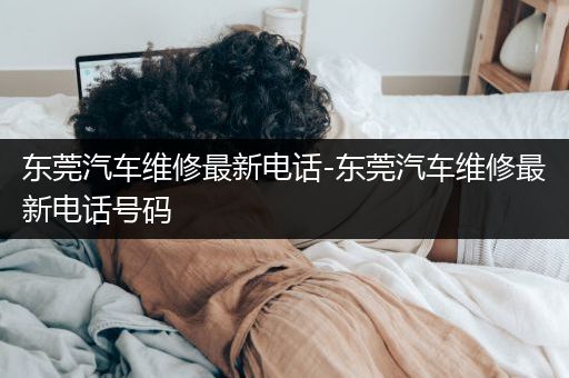 东莞汽车维修最新电话-东莞汽车维修最新电话号码