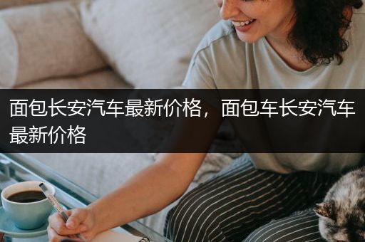 面包长安汽车最新价格，面包车长安汽车最新价格