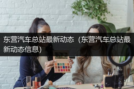 东营汽车总站最新动态（东营汽车总站最新动态信息）