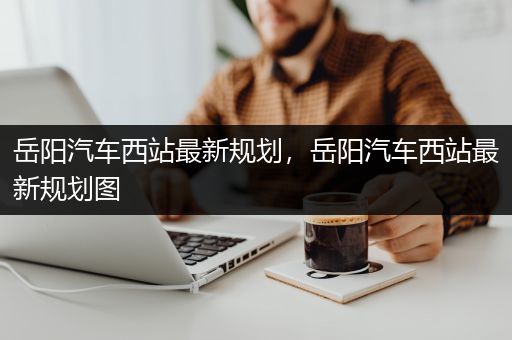 岳阳汽车西站最新规划，岳阳汽车西站最新规划图