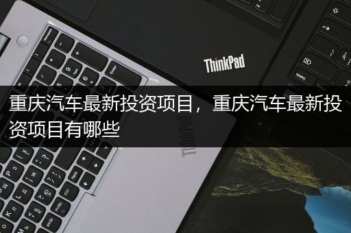 重庆汽车最新投资项目，重庆汽车最新投资项目有哪些