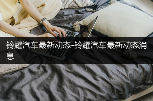 铃耀汽车最新动态-铃耀汽车最新动态消息