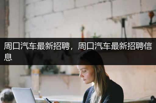 周口汽车最新招聘，周口汽车最新招聘信息